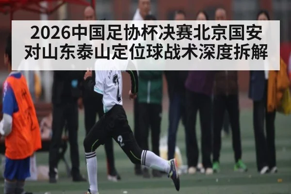 2026中国足协杯决赛北京国安对山东泰山定位球战术深度拆解