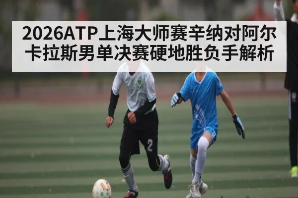 2026ATP上海大师赛辛纳对阿尔卡拉斯男单决赛硬地胜负手解析