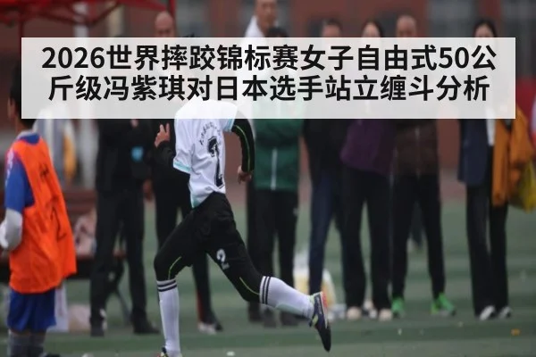 2026世界摔跤锦标赛女子自由式50公斤级冯紫琪对日本选手站立缠斗分析
